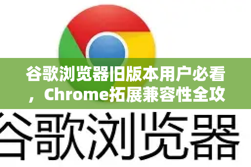 谷歌浏览器旧版本用户必看，Chrome拓展兼容性全攻略及常见问题