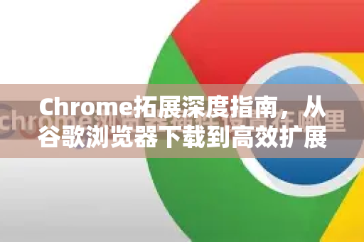 Chrome拓展深度指南，从谷歌浏览器下载到高效扩展推荐
