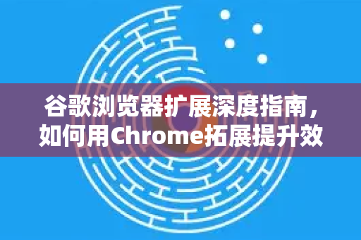 谷歌浏览器扩展深度指南，如何用Chrome拓展提升效率与安全