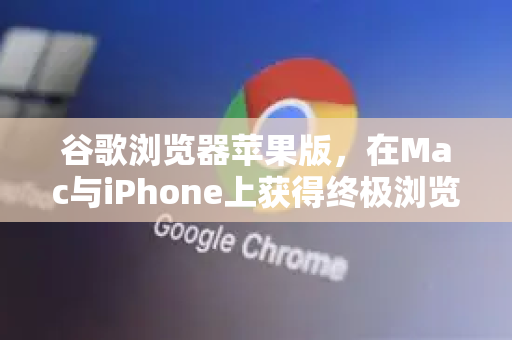 谷歌浏览器苹果版，在Mac与iPhone上获得终极浏览体验的权威指南