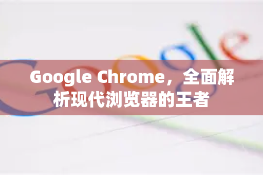 Google Chrome，全面解析现代浏览器的王者
