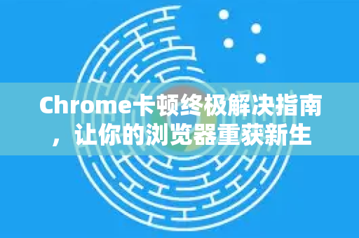 Chrome卡顿终极解决指南，让你的浏览器重获新生