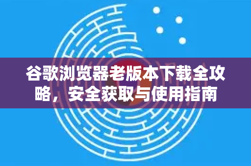 谷歌浏览器老版本下载全攻略，安全获取与使用指南