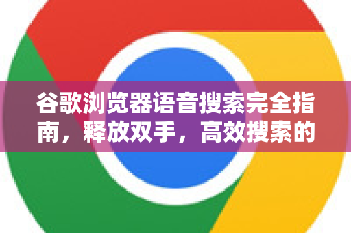 谷歌浏览器语音搜索完全指南，释放双手，高效搜索的未来已来