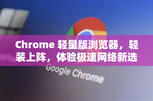 Chrome 轻量版浏览器，轻装上阵，体验极速网络新选择