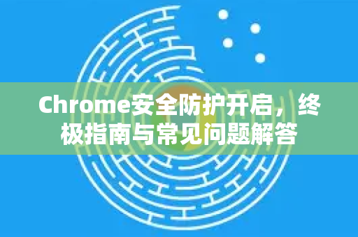 Chrome安全防护开启，终极指南与常见问题解答