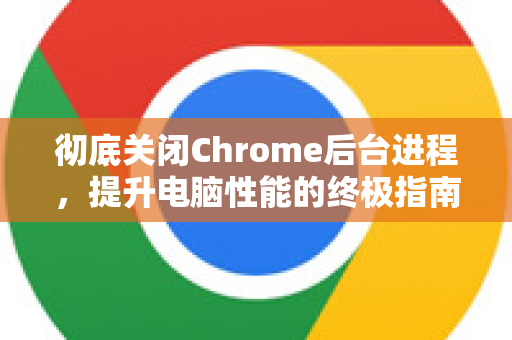彻底关闭Chrome后台进程，提升电脑性能的终极指南