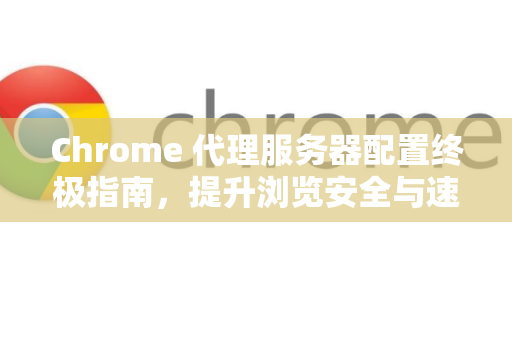 Chrome 代理服务器配置终极指南，提升浏览安全与速度