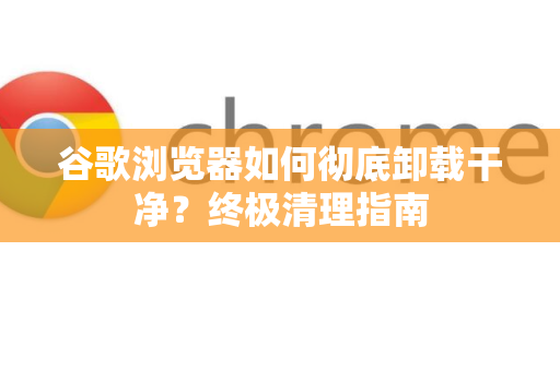 谷歌浏览器如何彻底卸载干净？终极清理指南