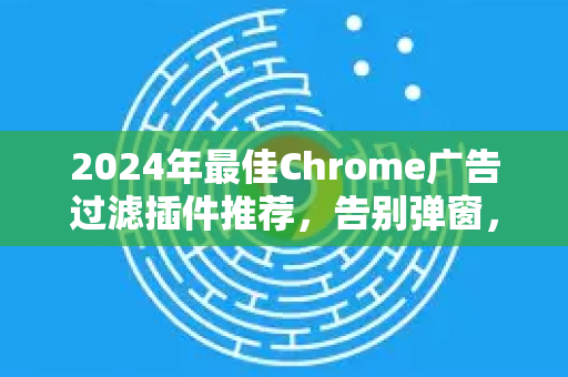 2024年最佳Chrome广告过滤插件推荐，告别弹窗，提升浏览体验