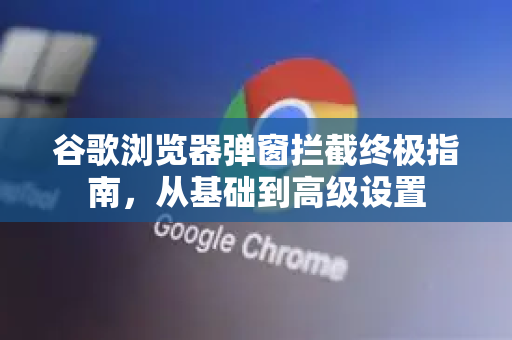 谷歌浏览器弹窗拦截终极指南，从基础到高级设置