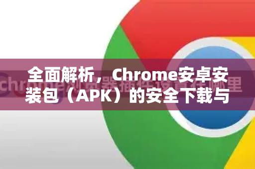全面解析，Chrome安卓安装包（APK）的安全下载与安装指南