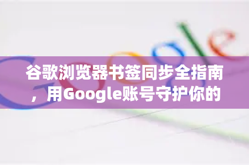 谷歌浏览器书签同步全指南，用Google账号守护你的数字资产