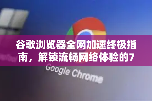 谷歌浏览器全网加速终极指南，解锁流畅网络体验的7大核心技巧