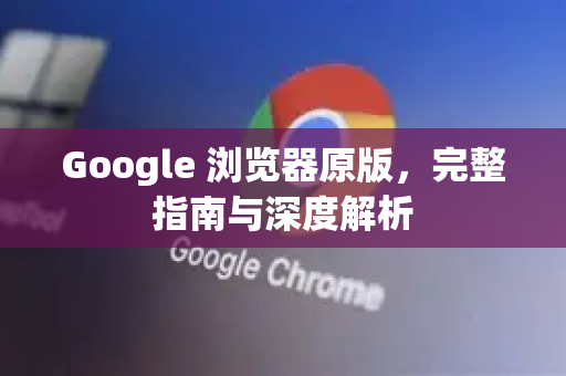 Google 浏览器原版，完整指南与深度解析
