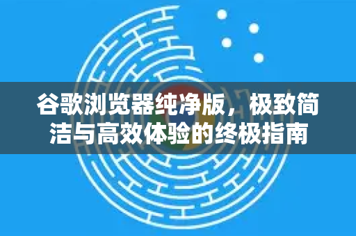 谷歌浏览器纯净版，极致简洁与高效体验的终极指南