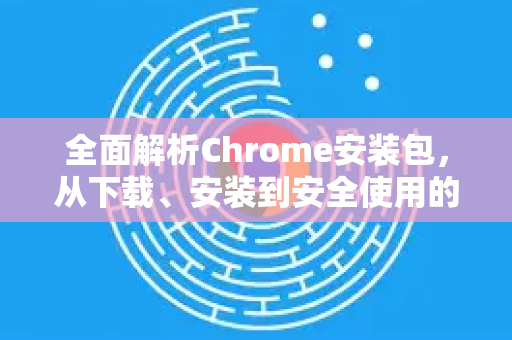 全面解析Chrome安装包，从下载、安装到安全使用的终极指南