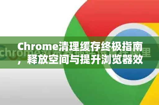 Chrome清理缓存终极指南，释放空间与提升浏览器效能