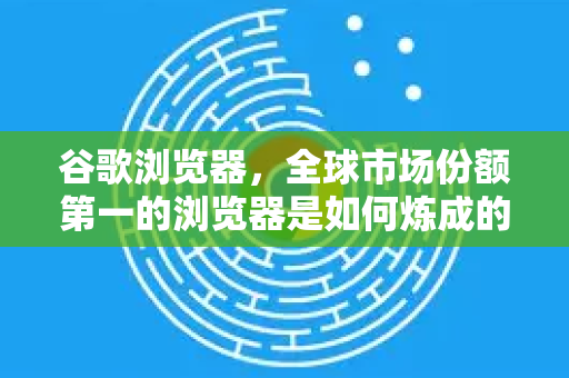 谷歌浏览器，全球市场份额第一的浏览器是如何炼成的？