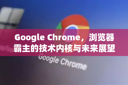 Google Chrome，浏览器霸主的技术内核与未来展望