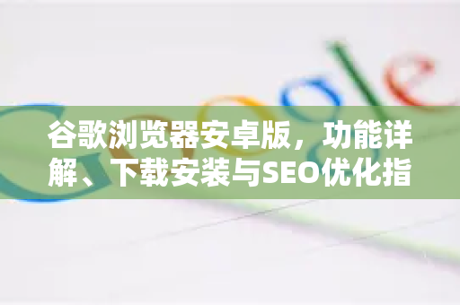 谷歌浏览器安卓版，功能详解、下载安装与SEO优化指南