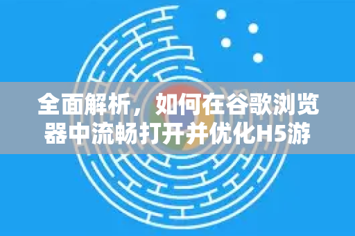 全面解析，如何在谷歌浏览器中流畅打开并优化H5游戏体验