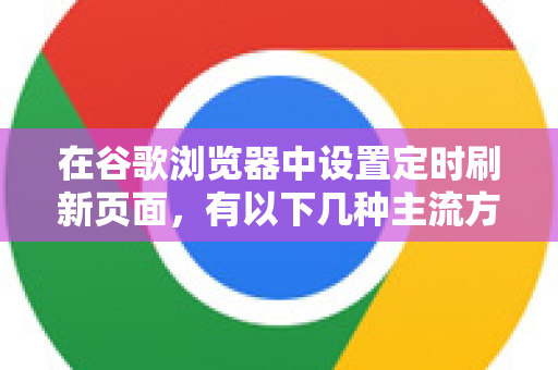 在谷歌浏览器中设置定时刷新页面，有以下几种主流方法，从简单到高级排序-第1张图片-谷歌官网|Google Chrome下载-2026最新中文版