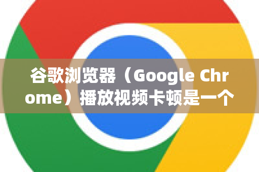 谷歌浏览器（Google Chrome）播放视频卡顿是一个常见问题，通常由多种因素导致。解决这个问题需要从硬件、软件、网络和浏览器设置等多个层面进行排查-第1张图片-谷歌官网|Google Chrome下载-2026最新中文版