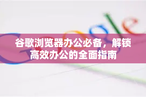 谷歌浏览器办公必备，解锁高效办公的全面指南