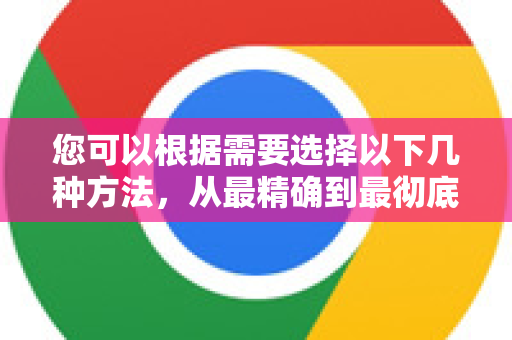 您可以根据需要选择以下几种方法，从最精确到最彻底-第1张图片-谷歌官网|Google Chrome下载-2026最新中文版