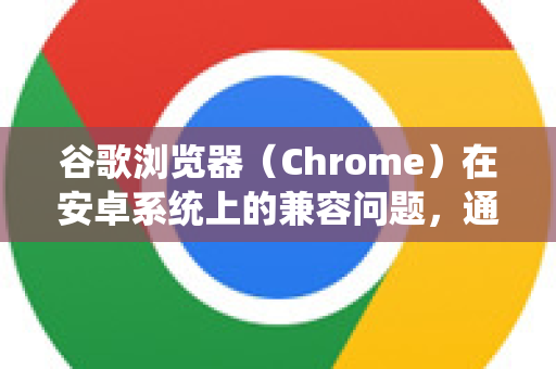 谷歌浏览器（Chrome）在安卓系统上的兼容问题，通常指的是开发者如何确保自己开发的网站或Web应用能在安卓版的Chrome上正常运行和良好显示