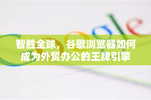 智胜全球，谷歌浏览器如何成为外贸办公的王牌引擎