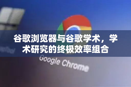 谷歌浏览器与谷歌学术，学术研究的终极效率组合