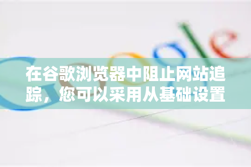 在谷歌浏览器中阻止网站追踪，您可以采用从基础设置到高级工具的多层防护策略。以下是一份详细的解决方案，您可以根据自己的需求和技术水平进行选择