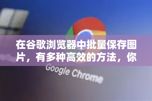 在谷歌浏览器中批量保存图片，有多种高效的方法，你可以根据具体需求选择最适合你的