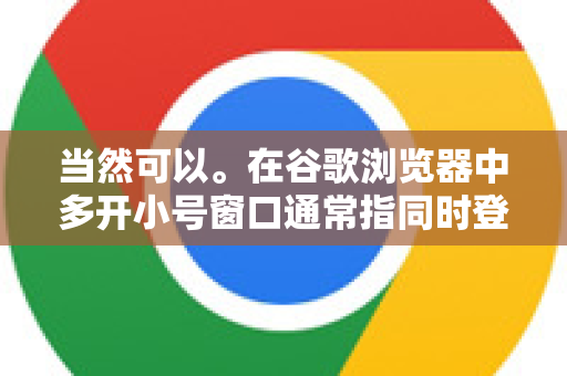 当然可以。在谷歌浏览器中多开小号窗口通常指同时登录多个不同的账号（如工作、个人、不同的社交媒体账号等）并且让它们的数据完全隔离，互不干扰