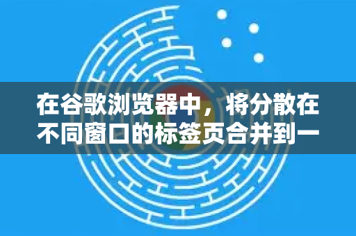 在谷歌浏览器中，将分散在不同窗口的标签页合并到一个窗口中是一个很实用的整理功能。虽然不能字面意义上将两个标签页合并成一个，但您可以通过以下方法整理和合并标签页