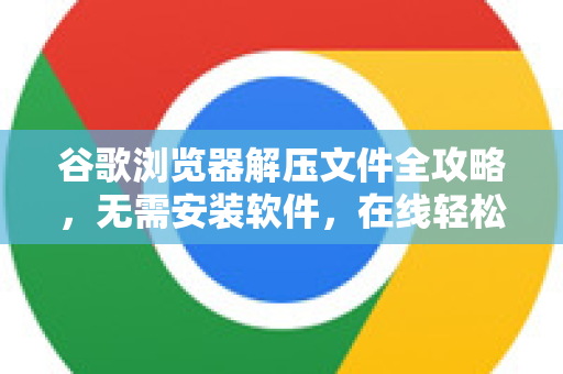 谷歌浏览器解压文件全攻略，无需安装软件，在线轻松搞定