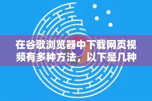 在谷歌浏览器中下载网页视频有多种方法，以下是几种常用且安全的方式