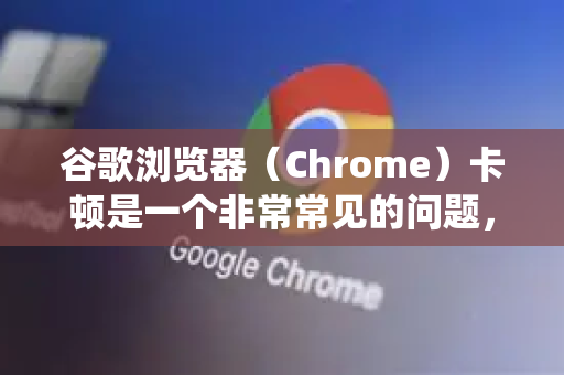 谷歌浏览器（Chrome）卡顿是一个非常常见的问题，通常由多个因素共同导致。别担心，大多数情况下都可以通过系统性的排查和优化来解决