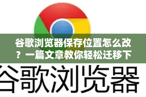 谷歌浏览器保存位置怎么改？一篇文章教你轻松迁移下载与缓存路径