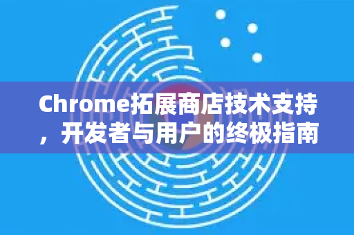 Chrome拓展商店技术支持，开发者与用户的终极指南