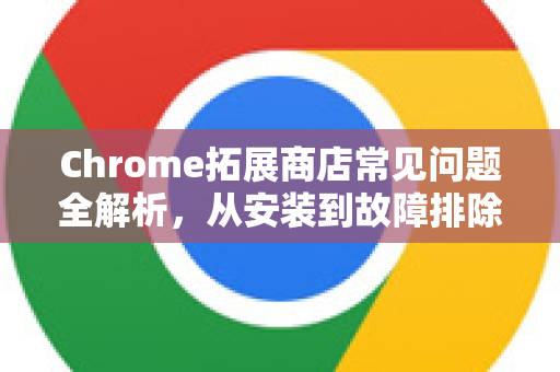Chrome拓展商店常见问题全解析，从安装到故障排除的终极指南