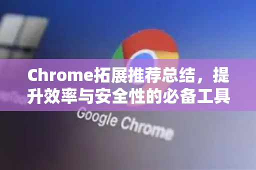 Chrome拓展推荐总结，提升效率与安全性的必备工具清单