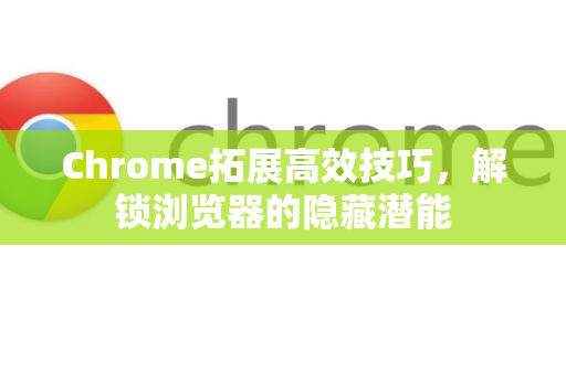 Chrome拓展高效技巧，解锁浏览器的隐藏潜能