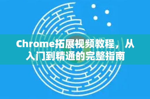 Chrome拓展视频教程，从入门到精通的完整指南