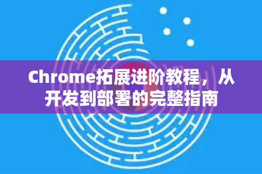 Chrome拓展进阶教程，从开发到部署的完整指南