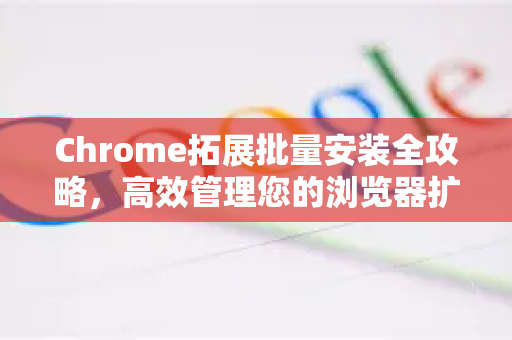 Chrome拓展批量安装全攻略，高效管理您的浏览器扩展-第1张图片-谷歌官网|Google Chrome下载-2026最新中文版