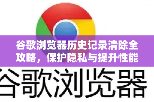 谷歌浏览器历史记录清除全攻略，保护隐私与提升性能