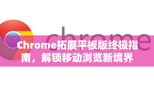 Chrome拓展平板版终极指南，解锁移动浏览新境界